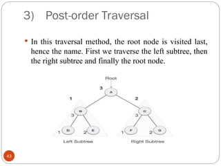 3) Post-order Traversal
 In this traversal method, the root node is visited last,
hence the name. First we traverse the left subtree, then
the right subtree and finally the root node.
43
 