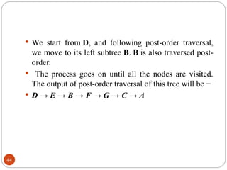  We start from D, and following post-order traversal,
we move to its left subtree B. B is also traversed post-
order.
 The process goes on until all the nodes are visited.
The output of post-order traversal of this tree will be −
 D → E → B → F → G → C → A
44
 