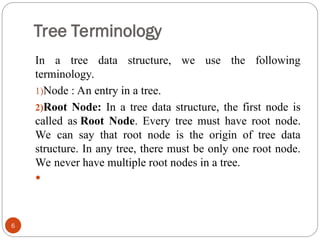 Tree Terminology
In a tree data structure, we use the following
terminology.
1)Node : An entry in a tree.
2)Root Node: In a tree data structure, the first node is
called as Root Node. Every tree must have root node.
We can say that root node is the origin of tree data
structure. In any tree, there must be only one root node.
We never have multiple root nodes in a tree.

6
 