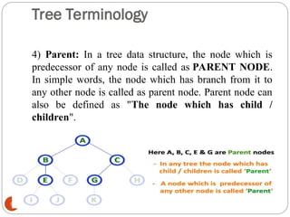 Tree Terminology
4) Parent: In a tree data structure, the node which is
predecessor of any node is called as PARENT NODE.
In simple words, the node which has branch from it to
any other node is called as parent node. Parent node can
also be defined as "The node which has child /
children".
9
 