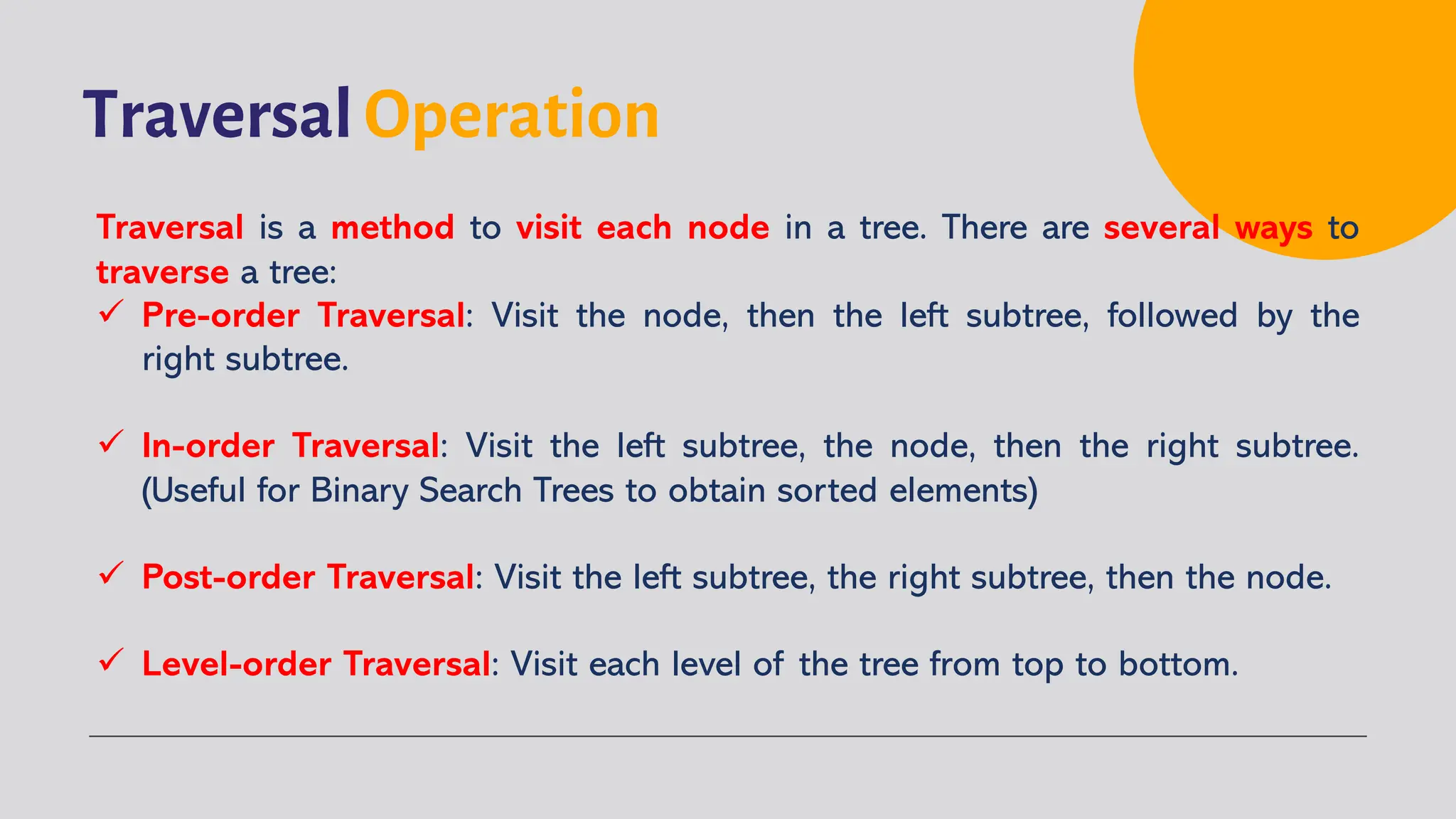 Traversal Operation
Traversal is a method to visit each node in a tree. There are several ways to
traverse a tree:
ü Pre-order Traversal: Visit the node, then the left subtree, followed by the
right subtree.
ü In-order Traversal: Visit the left subtree, the node, then the right subtree.
(Useful for Binary Search Trees to obtain sorted elements)
ü Post-order Traversal: Visit the left subtree, the right subtree, then the node.
ü Level-order Traversal: Visit each level of the tree from top to bottom.
 