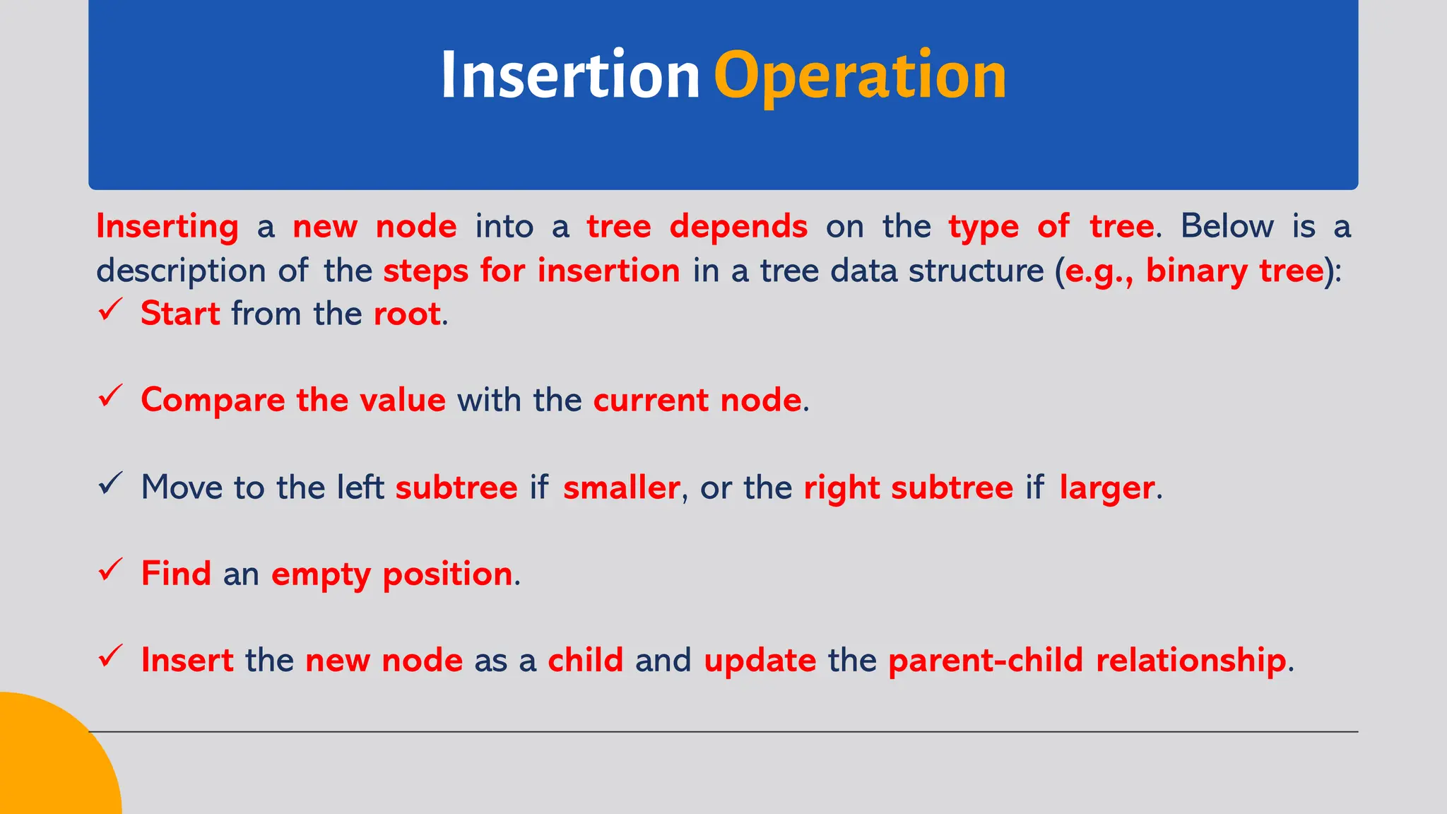 Insertion Operation
Inserting a new node into a tree depends on the type of tree. Below is a
description of the steps for insertion in a tree data structure (e.g., binary tree):
ü Start from the root.
ü Compare the value with the current node.
ü Move to the left subtree if smaller, or the right subtree if larger.
ü Find an empty position.
ü Insert the new node as a child and update the parent-child relationship.
 