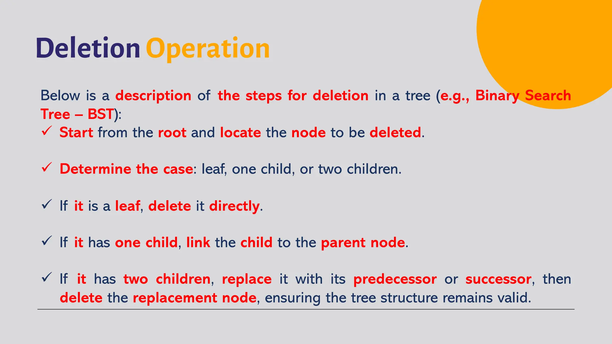 Deletion Operation
Below is a description of the steps for deletion in a tree (e.g., Binary Search
Tree – BST):
ü Start from the root and locate the node to be deleted.
ü Determine the case: leaf, one child, or two children.
ü If it is a leaf, delete it directly.
ü If it has one child, link the child to the parent node.
ü If it has two children, replace it with its predecessor or successor, then
delete the replacement node, ensuring the tree structure remains valid.
 