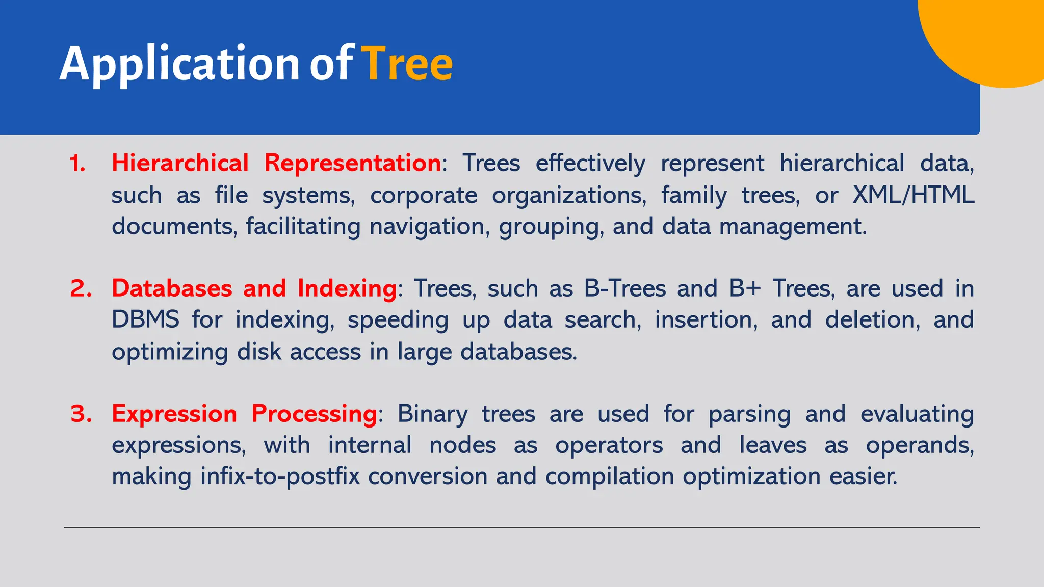 Application of Tree
1. Hierarchical Representation: Trees effectively represent hierarchical data,
such as file systems, corporate organizations, family trees, or XML/HTML
documents, facilitating navigation, grouping, and data management.
2. Databases and Indexing: Trees, such as B-Trees and B+ Trees, are used in
DBMS for indexing, speeding up data search, insertion, and deletion, and
optimizing disk access in large databases.
3. Expression Processing: Binary trees are used for parsing and evaluating
expressions, with internal nodes as operators and leaves as operands,
making infix-to-postfix conversion and compilation optimization easier.
 