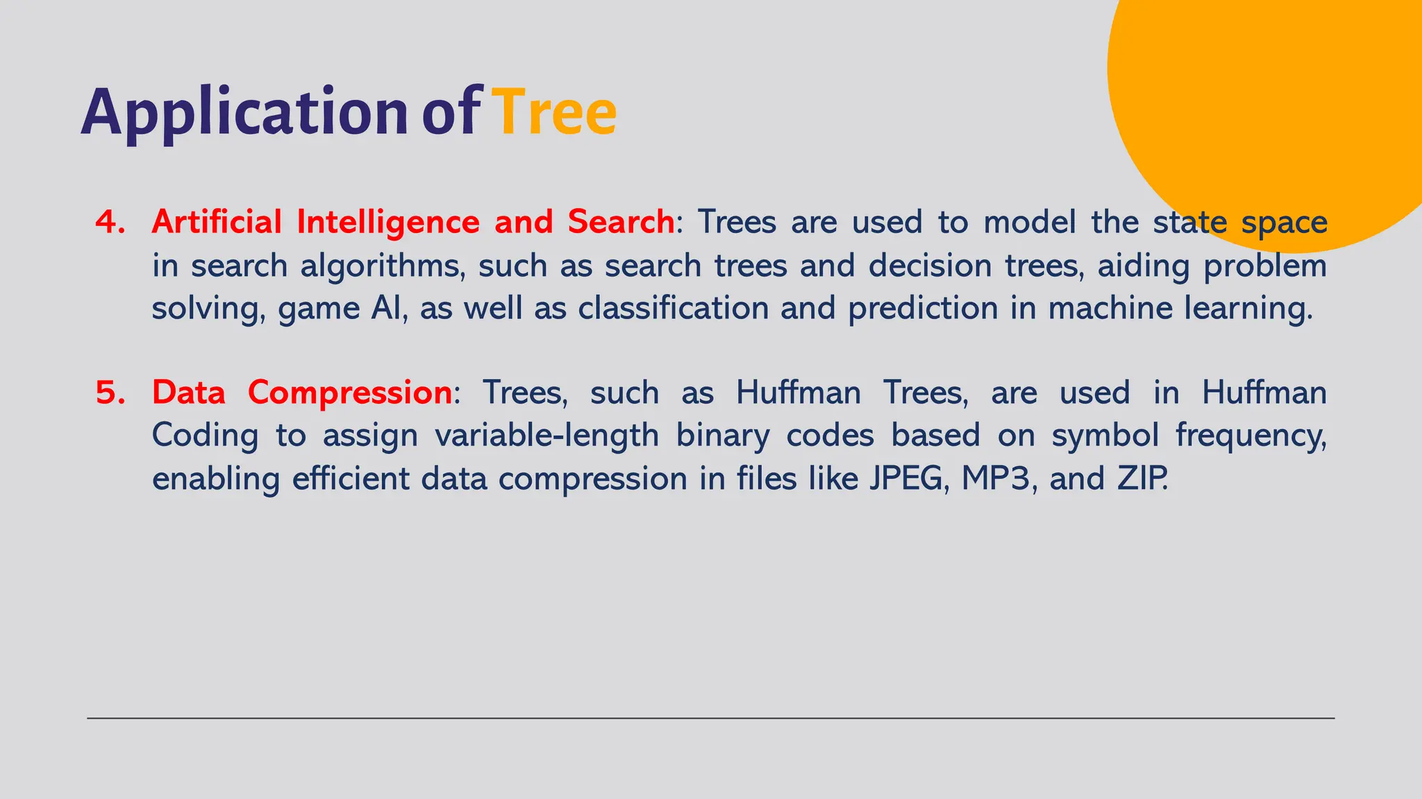 Application of Tree
4. Artificial Intelligence and Search: Trees are used to model the state space
in search algorithms, such as search trees and decision trees, aiding problem
solving, game AI, as well as classification and prediction in machine learning.
5. Data Compression: Trees, such as Huffman Trees, are used in Huffman
Coding to assign variable-length binary codes based on symbol frequency,
enabling efficient data compression in files like JPEG, MP3, and ZIP.
 