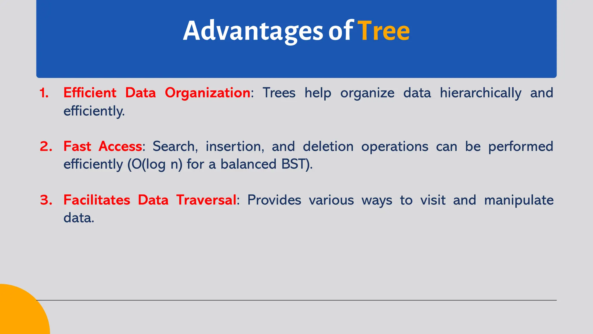 Advantages of Tree
1. Efficient Data Organization: Trees help organize data hierarchically and
efficiently.
2. Fast Access: Search, insertion, and deletion operations can be performed
efficiently (O(log n) for a balanced BST).
3. Facilitates Data Traversal: Provides various ways to visit and manipulate
data.
 