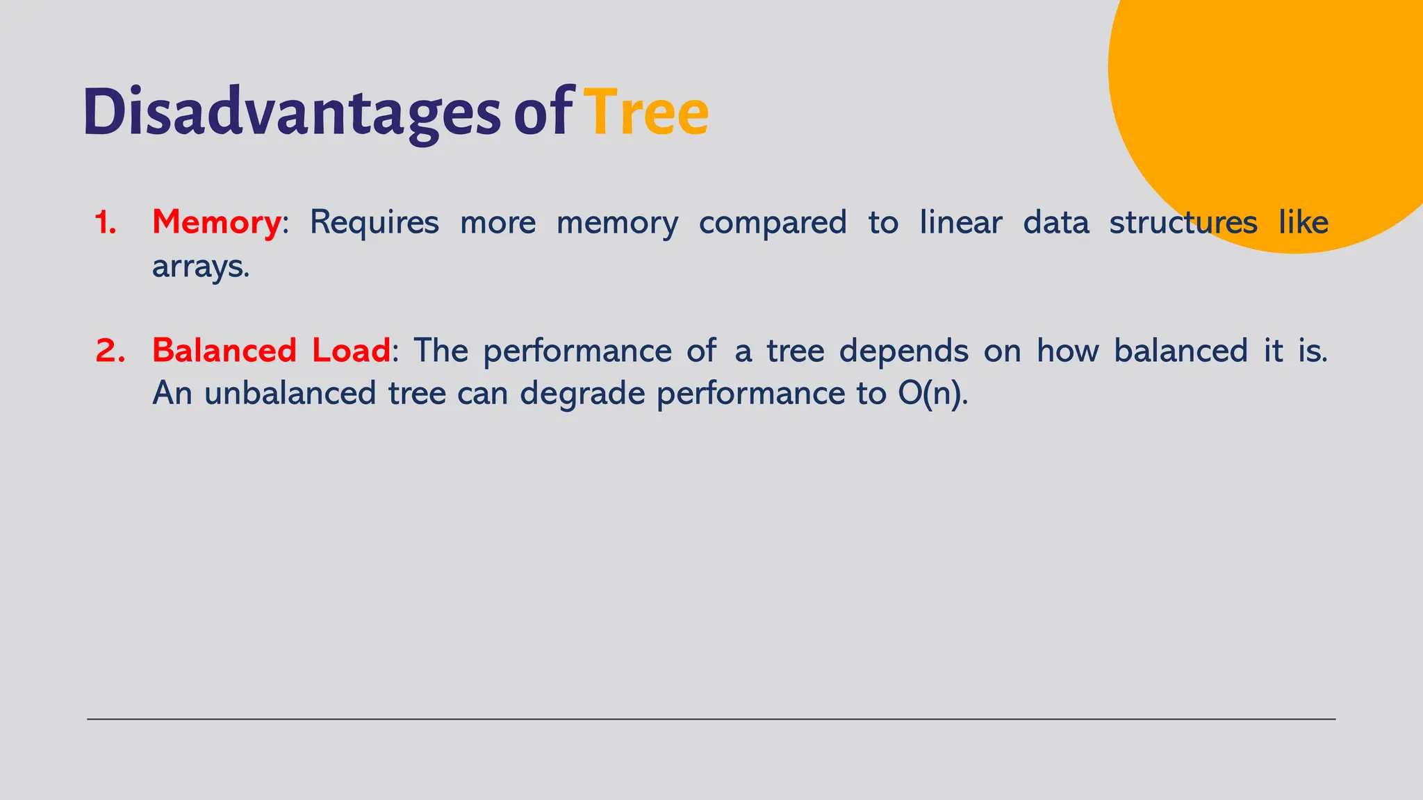 Disadvantages of Tree
1. Memory: Requires more memory compared to linear data structures like
arrays.
2. Balanced Load: The performance of a tree depends on how balanced it is.
An unbalanced tree can degrade performance to O(n).
 