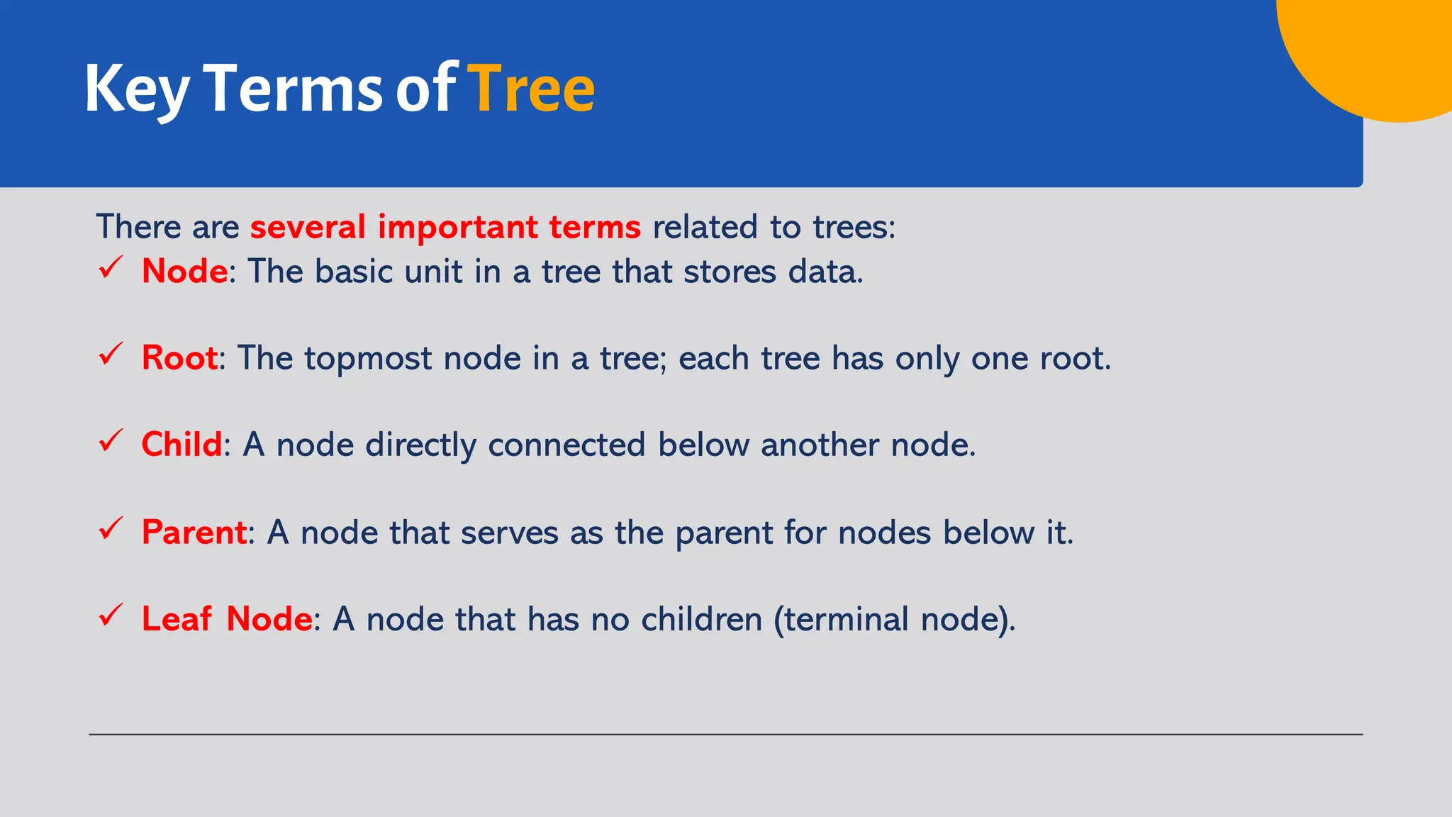 Key Terms of Tree
There are several important terms related to trees:
ü Node: The basic unit in a tree that stores data.
ü Root: The topmost node in a tree; each tree has only one root.
ü Child: A node directly connected below another node.
ü Parent: A node that serves as the parent for nodes below it.
ü Leaf Node: A node that has no children (terminal node).
 