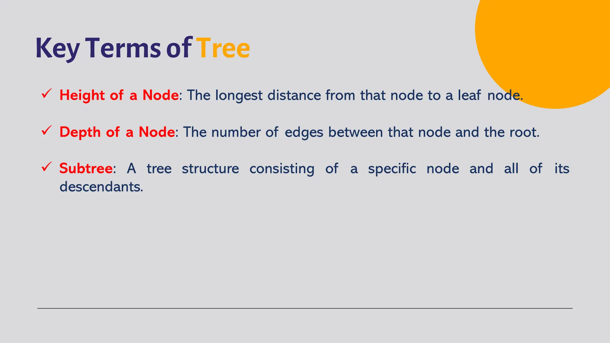 Key Terms of Tree
ü Height of a Node: The longest distance from that node to a leaf node.
ü Depth of a Node: The number of edges between that node and the root.
ü Subtree: A tree structure consisting of a specific node and all of its
descendants.
 