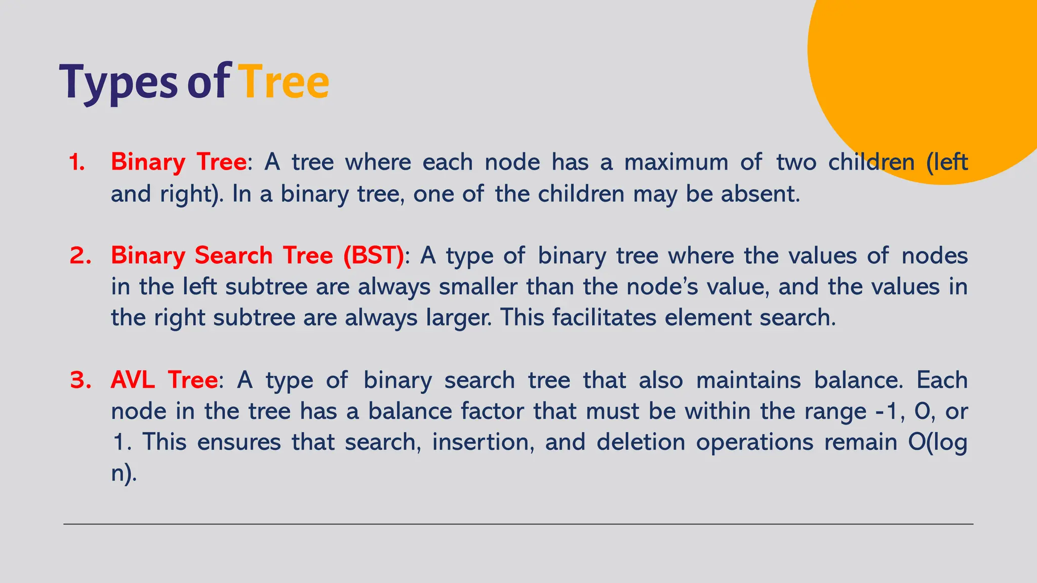Types of Tree
1. Binary Tree: A tree where each node has a maximum of two children (left
and right). In a binary tree, one of the children may be absent.
2. Binary Search Tree (BST): A type of binary tree where the values of nodes
in the left subtree are always smaller than the node’s value, and the values in
the right subtree are always larger. This facilitates element search.
3. AVL Tree: A type of binary search tree that also maintains balance. Each
node in the tree has a balance factor that must be within the range -1, 0, or
1. This ensures that search, insertion, and deletion operations remain O(log
n).
 