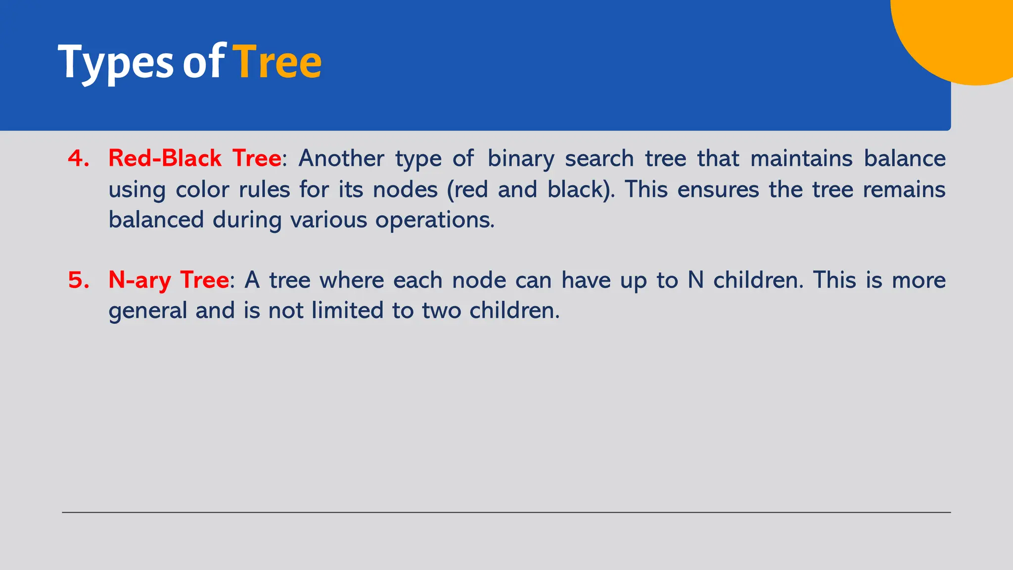 Types of Tree
4. Red-Black Tree: Another type of binary search tree that maintains balance
using color rules for its nodes (red and black). This ensures the tree remains
balanced during various operations.
5. N-ary Tree: A tree where each node can have up to N children. This is more
general and is not limited to two children.
 