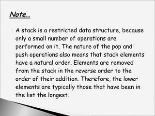 A stack is a restricted data structure, because only a small number of operations are performed on it. The nature of the pop and push operations also means that stack elements have a natural order. Elements are removed from the stack in the reverse order to the order of their addition. Therefore, the lower elements are typically those that have been in the list the longest. 