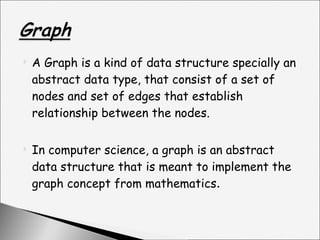 A Graph is a kind of data structure specially an abstract data type, that consist of a set of nodes and set of edges that establish relationship between the nodes. In computer science, a graph is an abstract data structure that is meant to implement the graph concept from mathematics . 