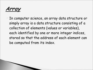 In computer science, an array data structure or simply array is a data structure consisting of a collection of elements (values or variables), each identified by one or more integer indices, stored so that the address of each element can be computed from its index. 