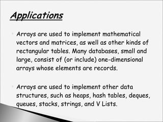 Arrays are used to implement mathematical vectors and matrices, as well as other kinds of rectangular tables. Many databases, small and large, consist of (or include) one-dimensional arrays whose elements are records. Arrays are used to implement other data structures, such as heaps, hash tables, deques, queues, stacks, strings, and V Lists. 