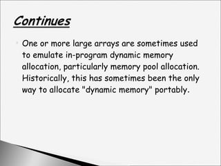 One or more large arrays are sometimes used to emulate in-program dynamic memory allocation, particularly memory pool allocation. Historically, this has sometimes been the only way to allocate "dynamic memory" portably . 