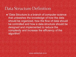 ● “Data Structure is a branch of computer science
  that unleashes the knowledge of how the data
  should be organized, how the flow of data should
  be controlled and how a data structure should be
  designed and implemented to reduce the
  complexity and increase the efficiency of the
  algorithm”




                  www.eshikshak.co.in
 