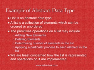 ● List is an abstract data type
● A list is a collection of elements which can be
  ordered or unordered.
● The primitives operations on a list may include
   ○ Adding New Elements
   ○ Deleting Elements
   ○ Determining number of elements in the list
   ○ Applying a particular process to each element in the
     list
● We are least concerned how the list is represented
  and operations on it are implemented.
                    www.eshikshak.co.in
 