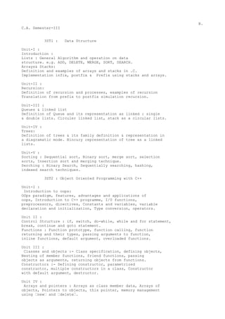 B.
C.A. Semester-III


         3ST1 :     Data Structure

Unit-I :
Introduction :
Lists : General Algorithm and operation on data
structure. e.g. ADD, DELETE, MERGE, SORT, SEARCH.
Arrays& Stacks:
Definition and examples of arrays and stacks in .C.
Implementation infix, postfix & Prefix using stacks and arrays.

Unit-II :
Recursion:
Definition of recursion and processes, examples of recursion
Translation from prefix to postfix simulation recursion.

Unit-III :
Queues & linked list
Definition of Queue and its representation as linked : single
& double lists. Circuler linked list, stack as a circular lists.

Unit-IV :
Trees:
Definition of trees & its family definition & representation in
a diagramatic mode. Bincury representation of tree as a linked
lists.

Unit-V :
Sorting : Sequential sort, Binary sort, merge sort, selection
sorts, Insertion sort and merging technique.
Serching : Binary Search, Sequentially searching, hashing,
indexed search techniques.

         3ST2 : Object Oriented Programming with C++

Unit-I :
 Introduction to oops:
OOps paradigm, features, advantages and applications of
oops, Introduction to C++ programme, I/0 functions,
preprocessors, directives, Constants and variables, variable
declaration and initialization, Type conversion, operators.

Unit II :
Control Structure : if, switch, do-while, while and for statement,
break, continue and goto statement.
Functions : Function prototype, function calling, function
returning and their types, passing arguments to function,
inline functions, default argument, overloaded functions.

Unit III :
 Classes and objects :- Class specification, defining objects,
Nesting of member functions, friend functions, passing
objects as arguments, returning objects from functions.
Constructors :- Defining constructor, parametrized
constructor, multiple constructors in a class, Constructor
with default argument, destructor.

Unit IV :
 Arrays and pointers : Arrays as class member data, Arrays of
objects, Pointers to objects, this pointer, memory management
using ‘new‘ and ‘delete‘.
 