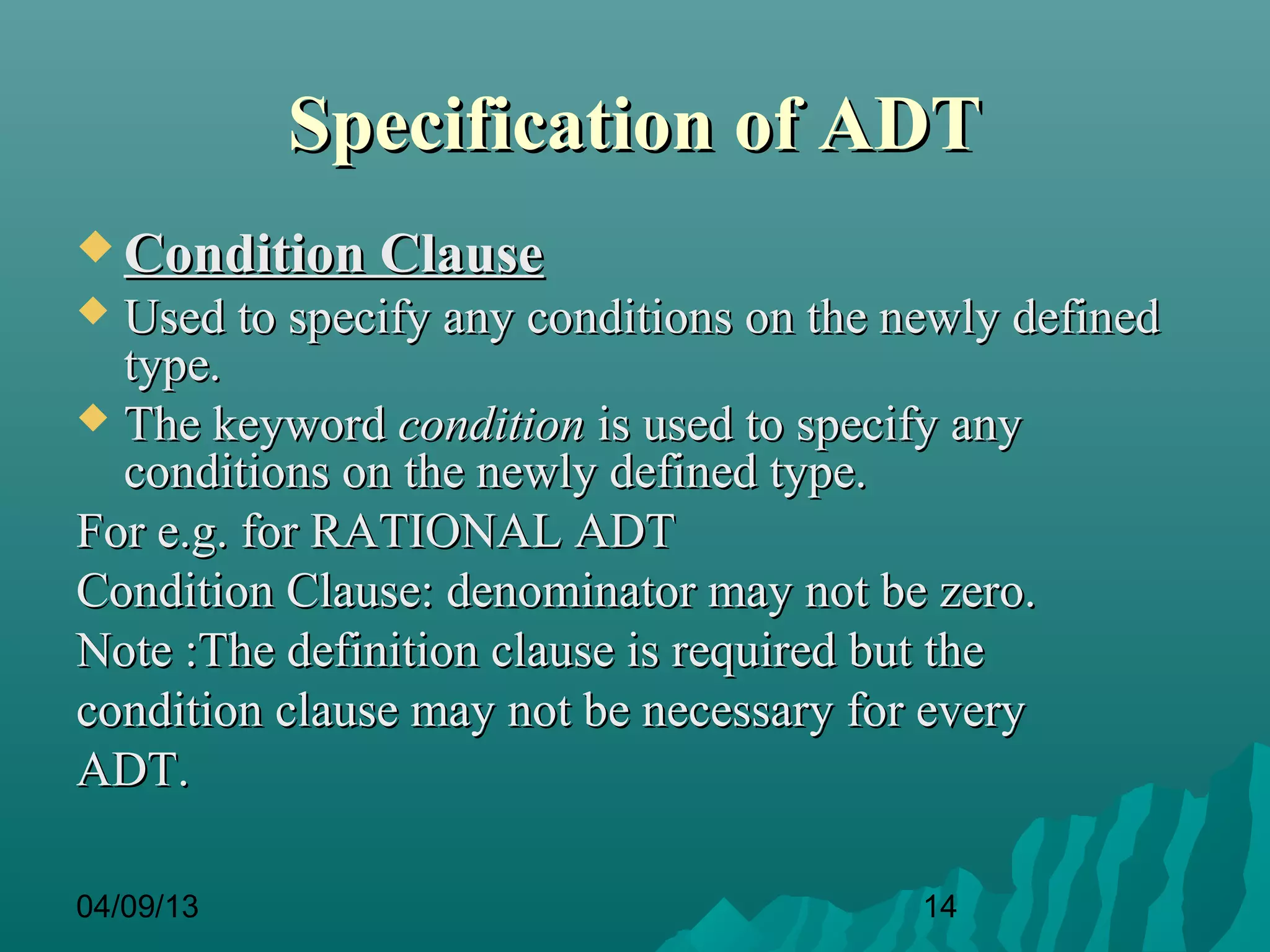 Specification of ADT
 Condition Clause
 Used to specify any conditions on the newly defined
  type.
 The keyword condition is used to specify any
  conditions on the newly defined type.
For e.g. for RATIONAL ADT
Condition Clause: denominator may not be zero.
Note :The definition clause is required but the
condition clause may not be necessary for every
ADT.

04/09/13                                 14
 