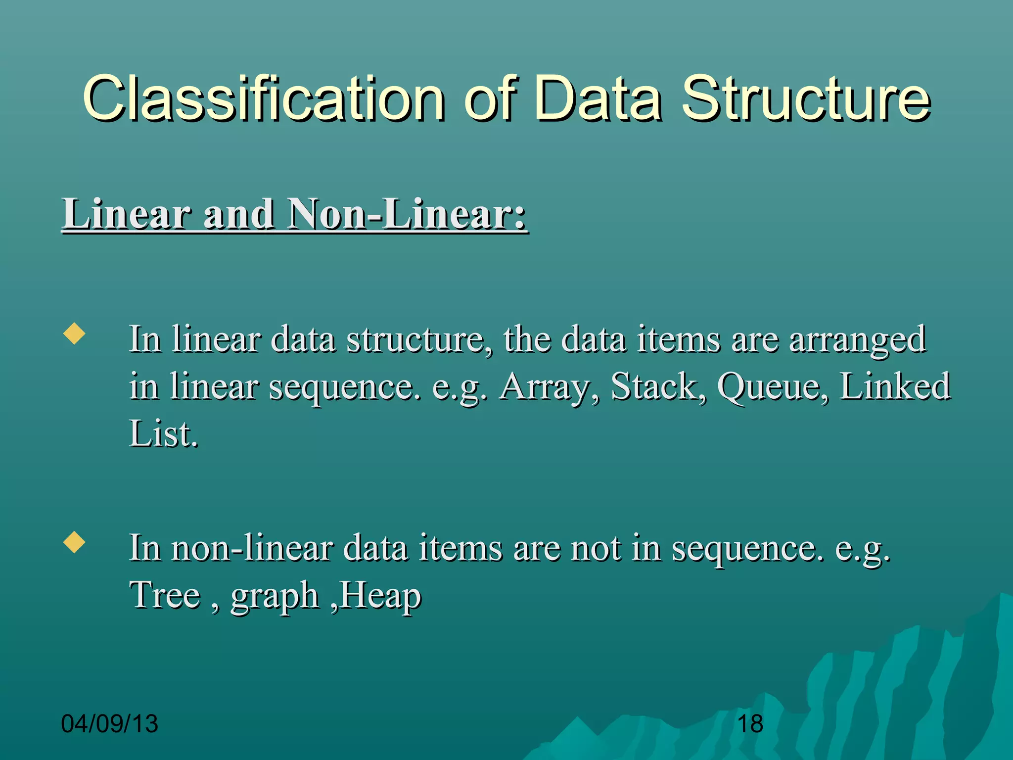 Classification of Data Structure
Linear and Non-Linear:

    In linear data structure, the data items are arranged
     in linear sequence. e.g. Array, Stack, Queue, Linked
     List.

    In non-linear data items are not in sequence. e.g.
     Tree , graph ,Heap


04/09/13                                    18
 