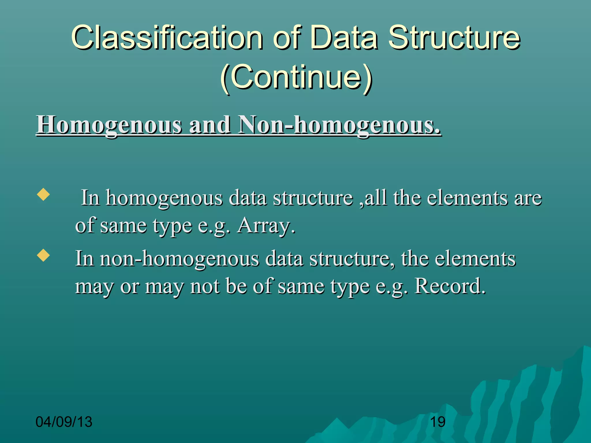 Classification of Data Structure
               (Continue)
Homogenous and Non-homogenous.

     In homogenous data structure ,all the elements are
     of same type e.g. Array.
    In non-homogenous data structure, the elements
     may or may not be of same type e.g. Record.




04/09/13                                   19
 