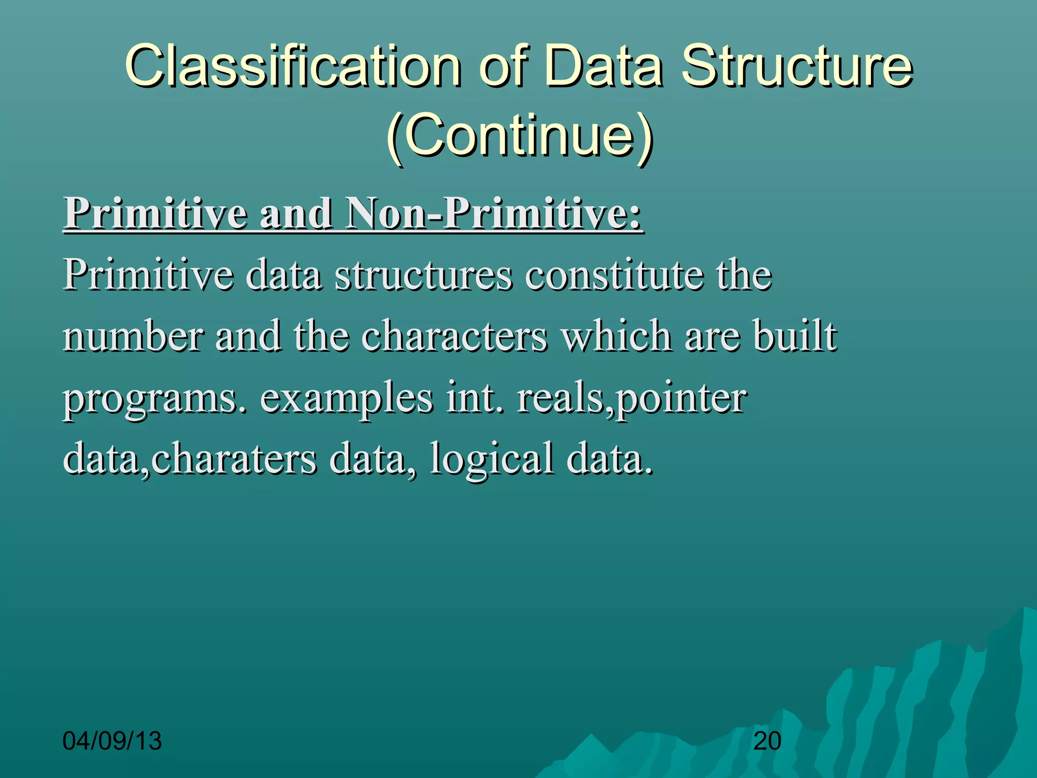 Classification of Data Structure
               (Continue)
Primitive and Non-Primitive:
Primitive data structures constitute the
number and the characters which are built
programs. examples int. reals,pointer
data,charaters data, logical data.




04/09/13                            20
 