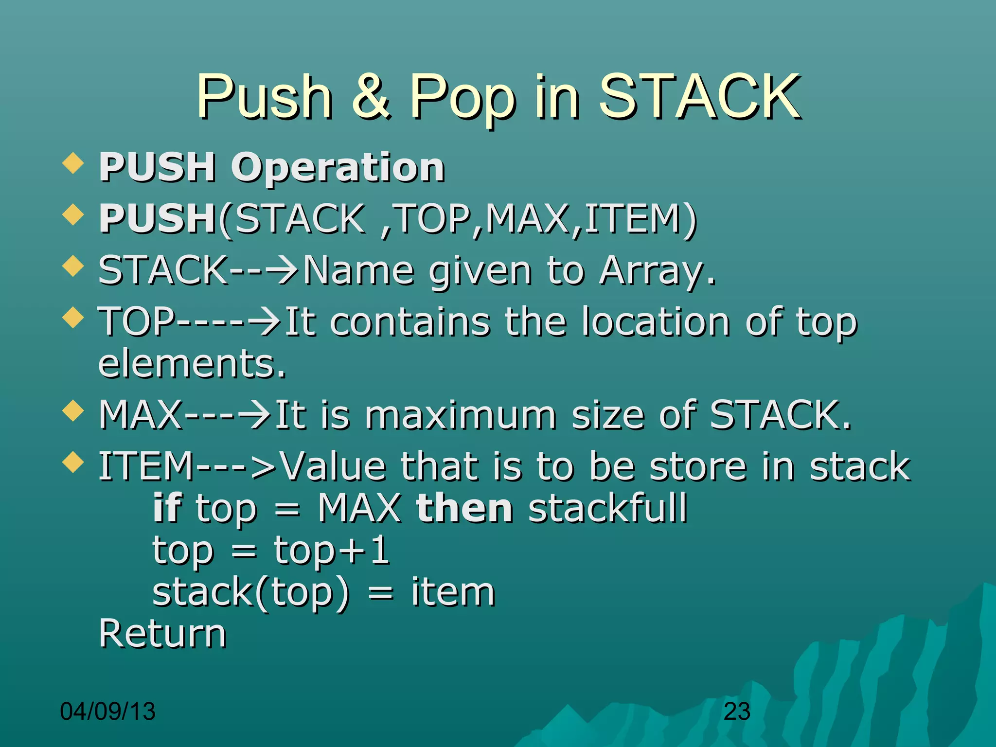 Push & Pop in STACK
 PUSH Operation
 PUSH(STACK ,TOP,MAX,ITEM)
 STACK--Name given to Array.
 TOP----It contains the location of top
  elements.
 MAX---It is maximum size of STACK.
 ITEM--->Value that is to be store in stack
     if top = MAX then stackfull
     top = top+1
     stack(top) = item
  Return
04/09/13                          23
 