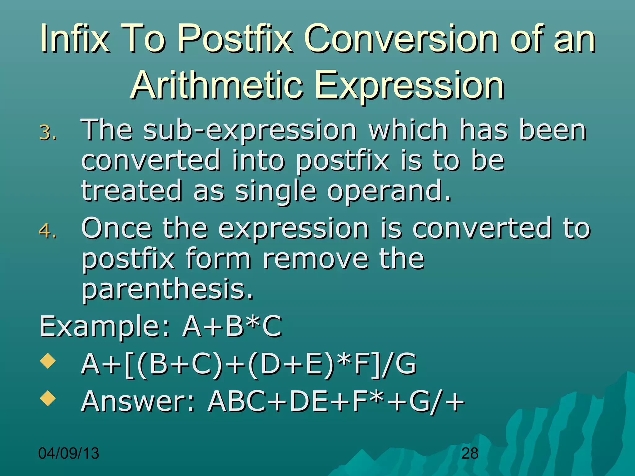 Infix To Postfix Conversion of an
      Arithmetic Expression
3. The sub-expression which has been
   converted into postfix is to be
   treated as single operand.
4. Once the expression is converted to
   postfix form remove the
   parenthesis.
Example: A+B*C
 A+[(B+C)+(D+E)*F]/G
 Answer: ABC+DE+F*+G/+

04/09/13                     28
 