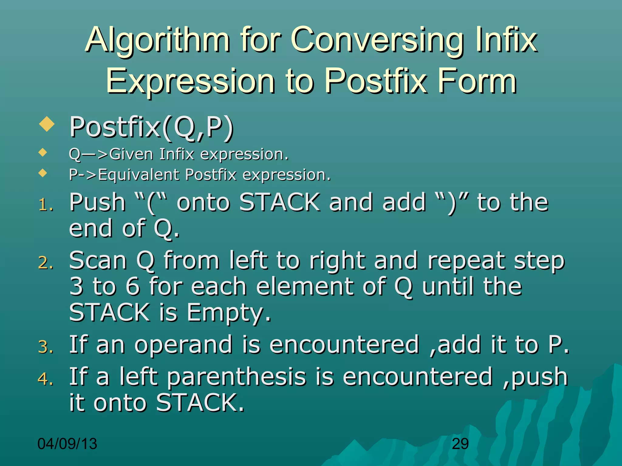 Algorithm for Conversing Infix
        Expression to Postfix Form
    Postfix(Q,P)
    Q—>Given Infix expression.
    P->Equivalent Postfix expression.
1.   Push “(“ onto STACK and add “)” to the
     end of Q.
2.   Scan Q from left to right and repeat step
     3 to 6 for each element of Q until the
     STACK is Empty.
3.   If an operand is encountered ,add it to P.
4.   If a left parenthesis is encountered ,push
     it onto STACK.
04/09/13                                 29
 