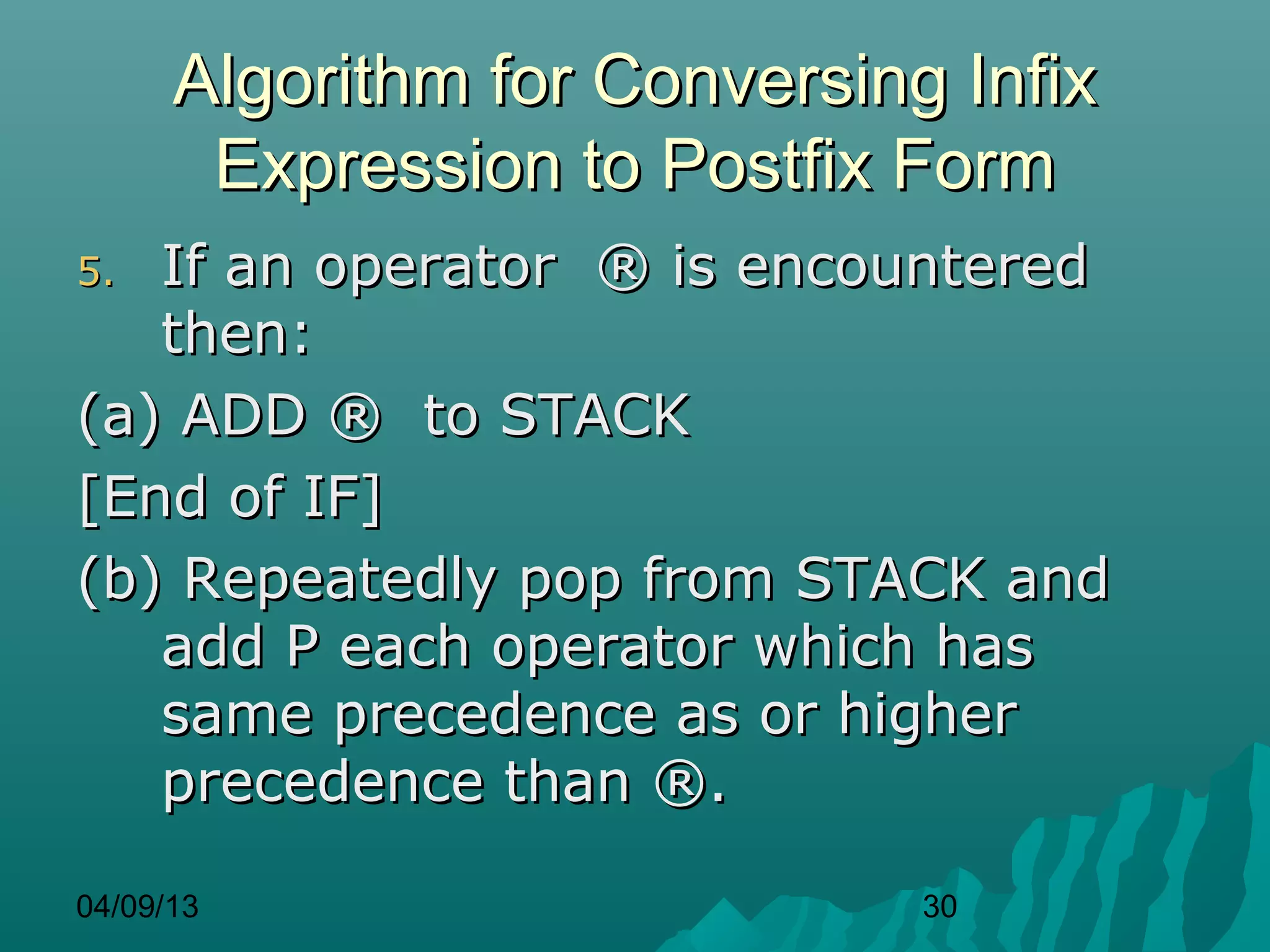 Algorithm for Conversing Infix
       Expression to Postfix Form
5. If an operator ® is encountered
   then:
(a) ADD ® to STACK
[End of IF]
(b) Repeatedly pop from STACK and
   add P each operator which has
   same precedence as or higher
   precedence than ®.

04/09/13                      30
 