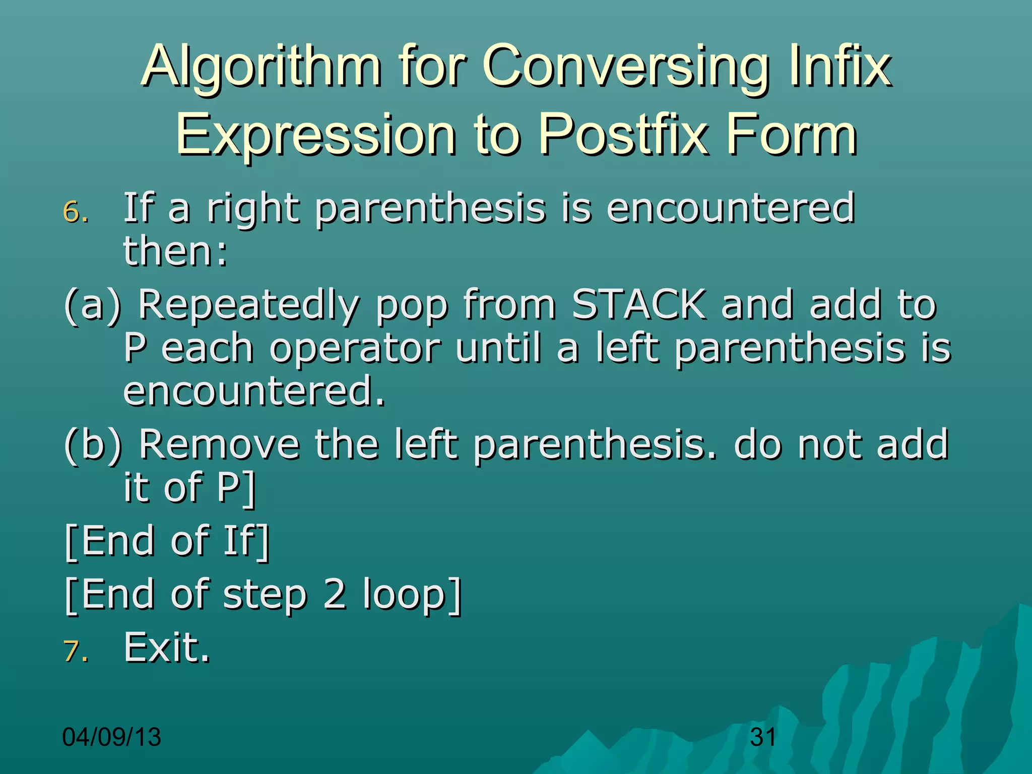 Algorithm for Conversing Infix
       Expression to Postfix Form
6. If a right parenthesis is encountered
   then:
(a) Repeatedly pop from STACK and add to
   P each operator until a left parenthesis is
   encountered.
(b) Remove the left parenthesis. do not add
   it of P]
[End of If]
[End of step 2 loop]
7. Exit.


04/09/13                           31
 