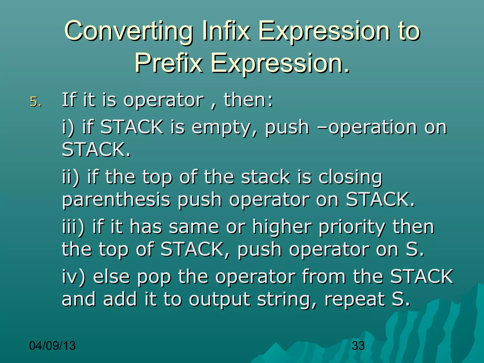 Converting Infix Expression to
          Prefix Expression.
5.   If it is operator , then:
     i) if STACK is empty, push –operation on
     STACK.
     ii) if the top of the stack is closing
     parenthesis push operator on STACK.
     iii) if it has same or higher priority then
     the top of STACK, push operator on S.
     iv) else pop the operator from the STACK
     and add it to output string, repeat S.

04/09/13                            33
 