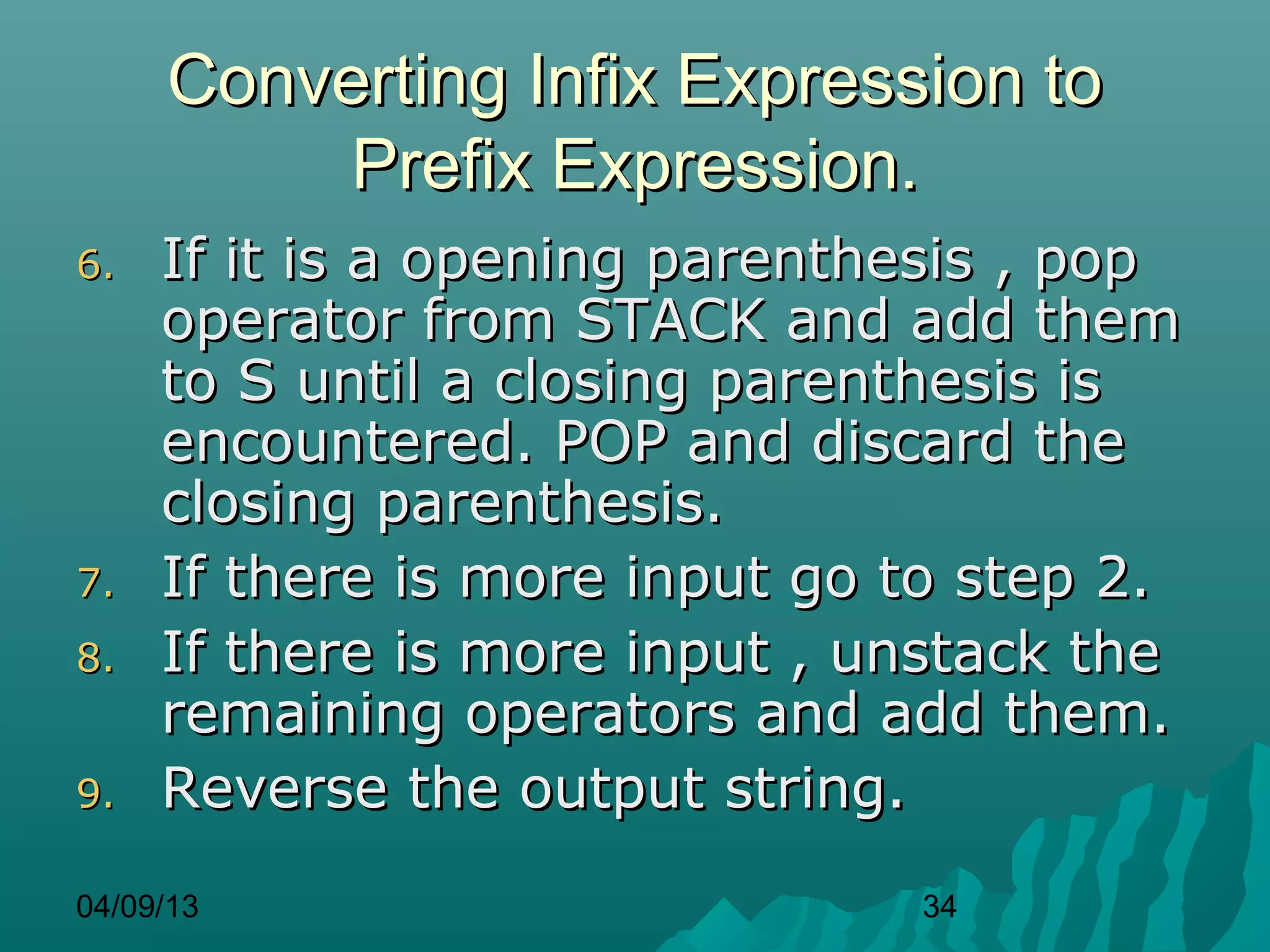 Converting Infix Expression to
          Prefix Expression.
6.   If it is a opening parenthesis , pop
     operator from STACK and add them
     to S until a closing parenthesis is
     encountered. POP and discard the
     closing parenthesis.
7.   If there is more input go to step 2.
8.   If there is more input , unstack the
     remaining operators and add them.
9.   Reverse the output string.
04/09/13                       34
 