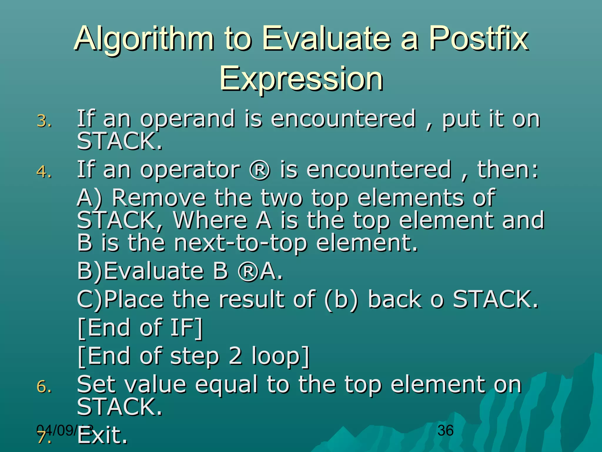 Algorithm to Evaluate a Postfix
              Expression
3.    If an operand is encountered , put it on
      STACK.
4. If an operator ® is encountered , then:
      A) Remove the two top elements of
      STACK, Where A is the top element and
      B is the next-to-top element.
      B)Evaluate B ®A.
      C)Place the result of (b) back o STACK.
      [End of IF]
      [End of step 2 loop]
6. Set value equal to the top element on
      STACK.
7. Exit.
04/09/13                              36
 