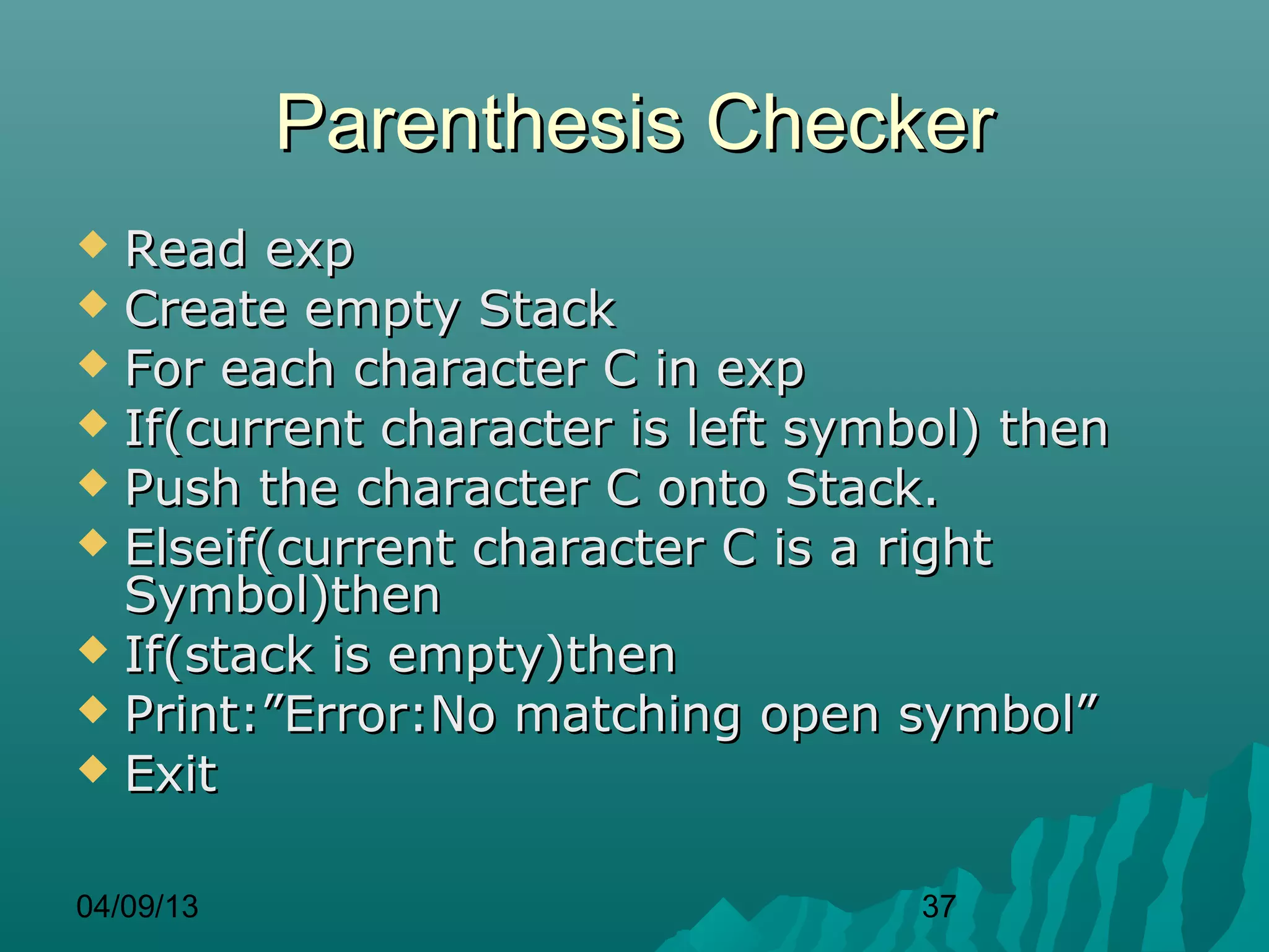 Parenthesis Checker
 Read exp
 Create empty Stack
 For each character C in exp
 If(current character is left symbol) then
 Push the character C onto Stack.
 Elseif(current character C is a right
  Symbol)then
 If(stack is empty)then
 Print:”Error:No matching open symbol”
 Exit


04/09/13                           37
 