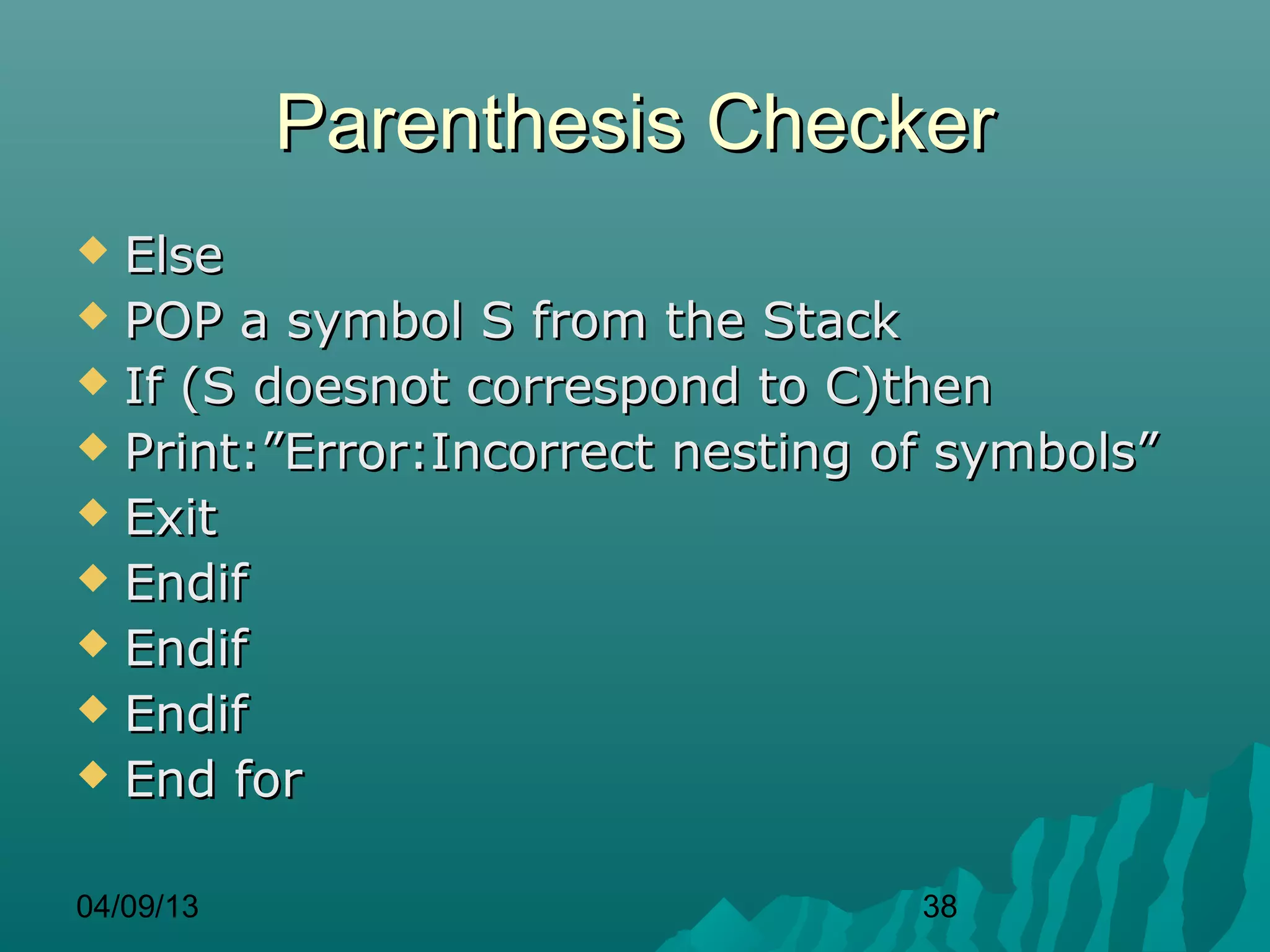 Parenthesis Checker
 Else
 POP a symbol S from the Stack
 If (S doesnot correspond to C)then
 Print:”Error:Incorrect nesting of symbols”
 Exit
 Endif
 Endif
 Endif
 End for


04/09/13                          38
 