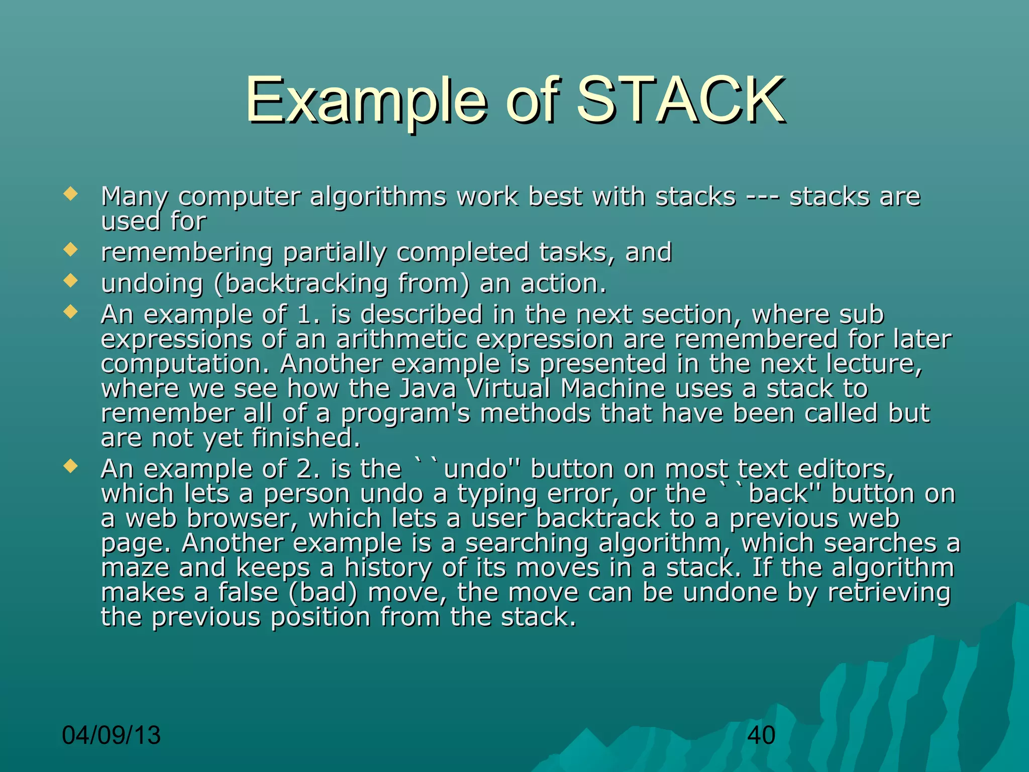 Example of STACK
   Many computer algorithms work best with stacks --- stacks are
    used for
   remembering partially completed tasks, and
   undoing (backtracking from) an action.
   An example of 1. is described in the next section, where sub
    expressions of an arithmetic expression are remembered for later
    computation. Another example is presented in the next lecture,
    where we see how the Java Virtual Machine uses a stack to
    remember all of a program's methods that have been called but
    are not yet finished.
   An example of 2. is the ``undo'' button on most text editors,
    which lets a person undo a typing error, or the ``back'' button on
    a web browser, which lets a user backtrack to a previous web
    page. Another example is a searching algorithm, which searches a
    maze and keeps a history of its moves in a stack. If the algorithm
    makes a false (bad) move, the move can be undone by retrieving
    the previous position from the stack.



04/09/13                                             40
 