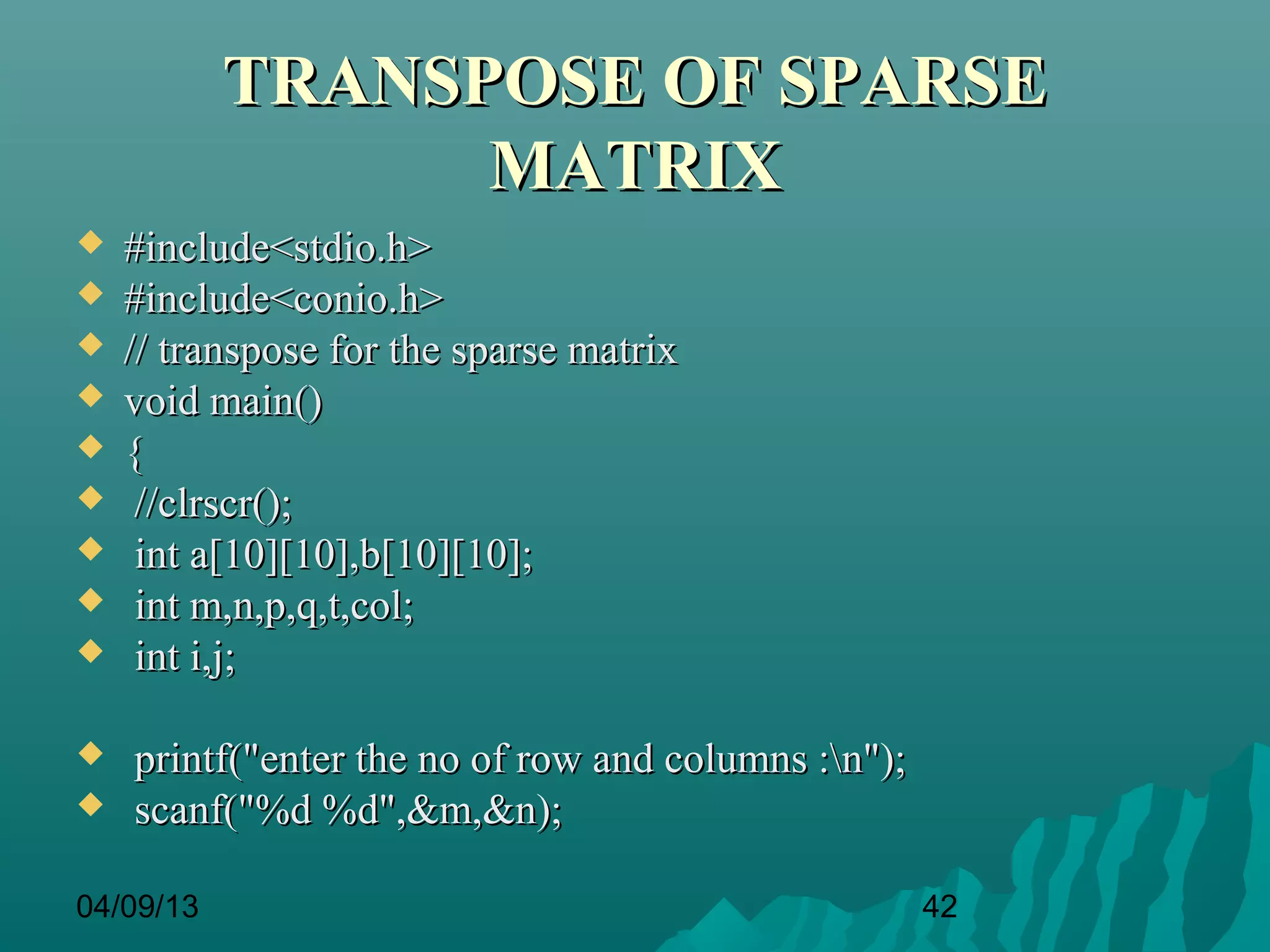 TRANSPOSE OF SPARSE
                 MATRIX
   #include<stdio.h>
   #include<conio.h>
   // transpose for the sparse matrix
   void main()
   {
    //clrscr();
    int a[10][10],b[10][10];
    int m,n,p,q,t,col;
    int i,j;

   printf("enter the no of row and columns :n");
   scanf("%d %d",&m,&n);

04/09/13                                             42
 