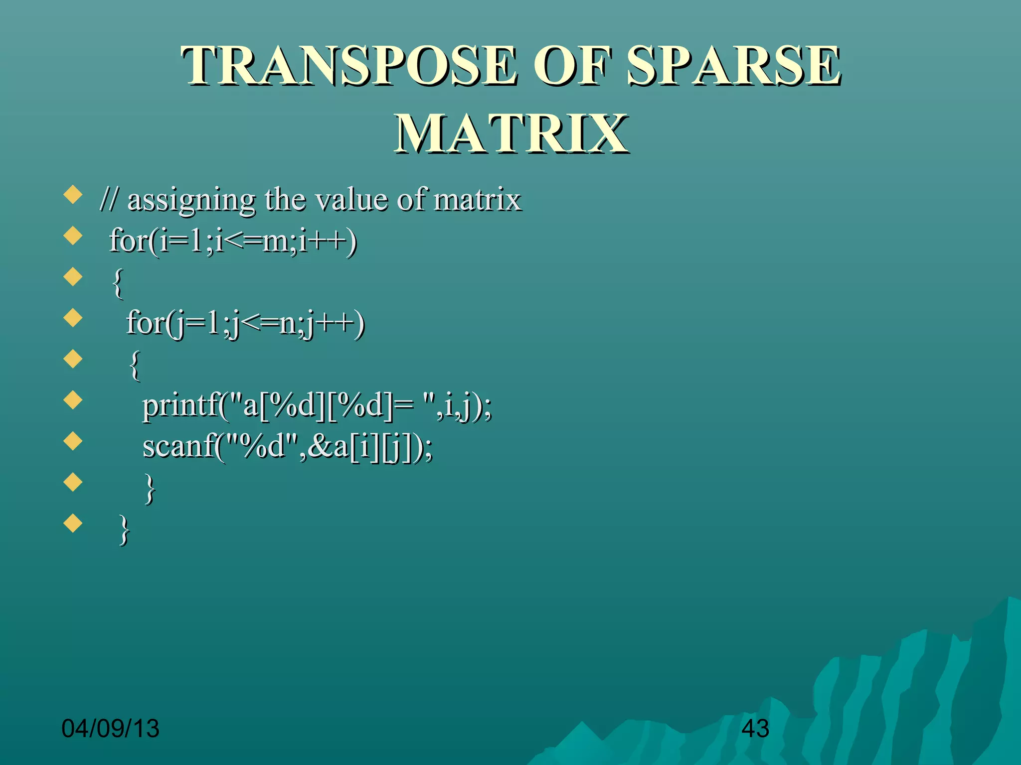TRANSPOSE OF SPARSE
                 MATRIX
   // assigning the value of matrix
    for(i=1;i<=m;i++)
    {
      for(j=1;j<=n;j++)
      {
        printf("a[%d][%d]= ",i,j);
        scanf("%d",&a[i][j]);
        }
     }




04/09/13                               43
 