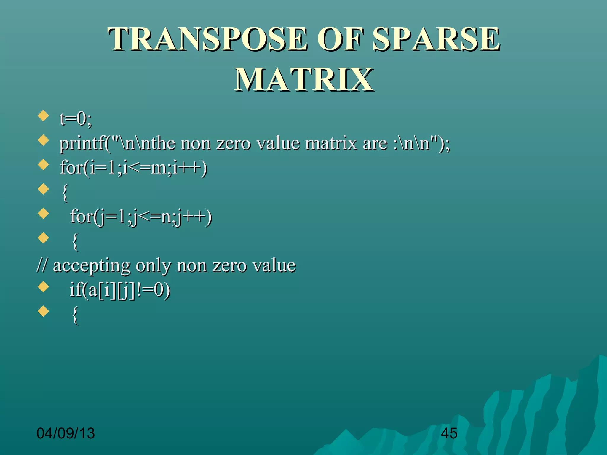 TRANSPOSE OF SPARSE
                 MATRIX
   t=0;
 printf("nnthe non zero value matrix are :nn");
 for(i=1;i<=m;i++)
 {
 for(j=1;j<=n;j++)
 {
// accepting only non zero value
 if(a[i][j]!=0)
 {




04/09/13                                          45
 