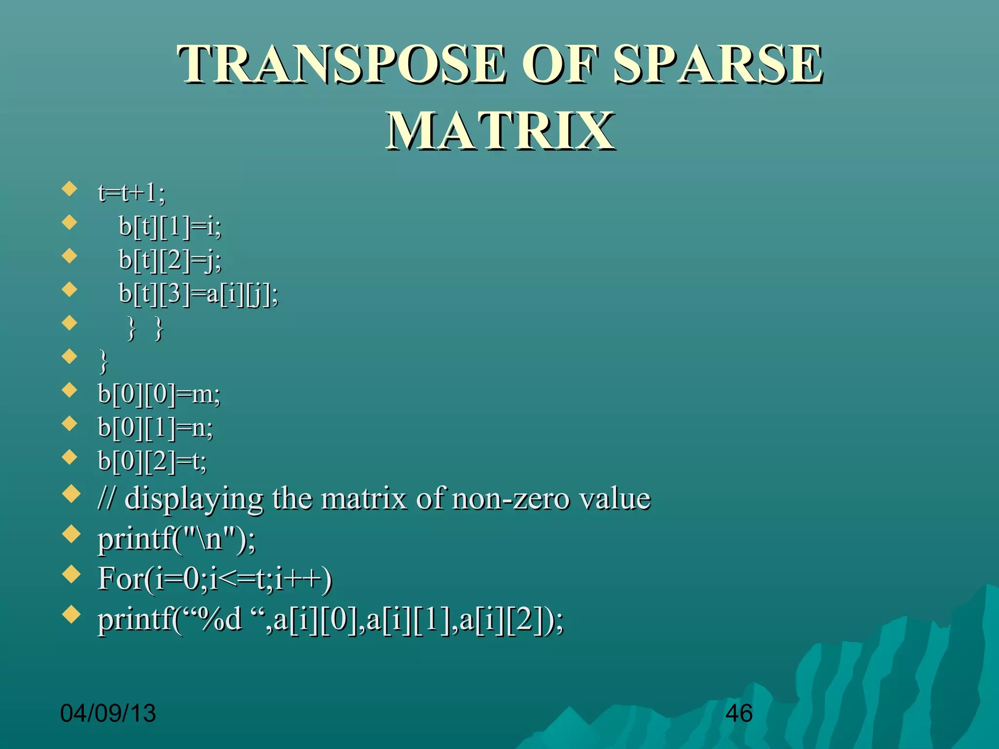 TRANSPOSE OF SPARSE
                 MATRIX
   t=t+1;
     b[t][1]=i;
     b[t][2]=j;
     b[t][3]=a[i][j];
      } }
   }
   b[0][0]=m;
   b[0][1]=n;
   b[0][2]=t;
   // displaying the matrix of non-zero value
   printf("n");
   For(i=0;i<=t;i++)
   printf(“%d “,a[i][0],a[i][1],a[i][2]);

04/09/13                                         46
 