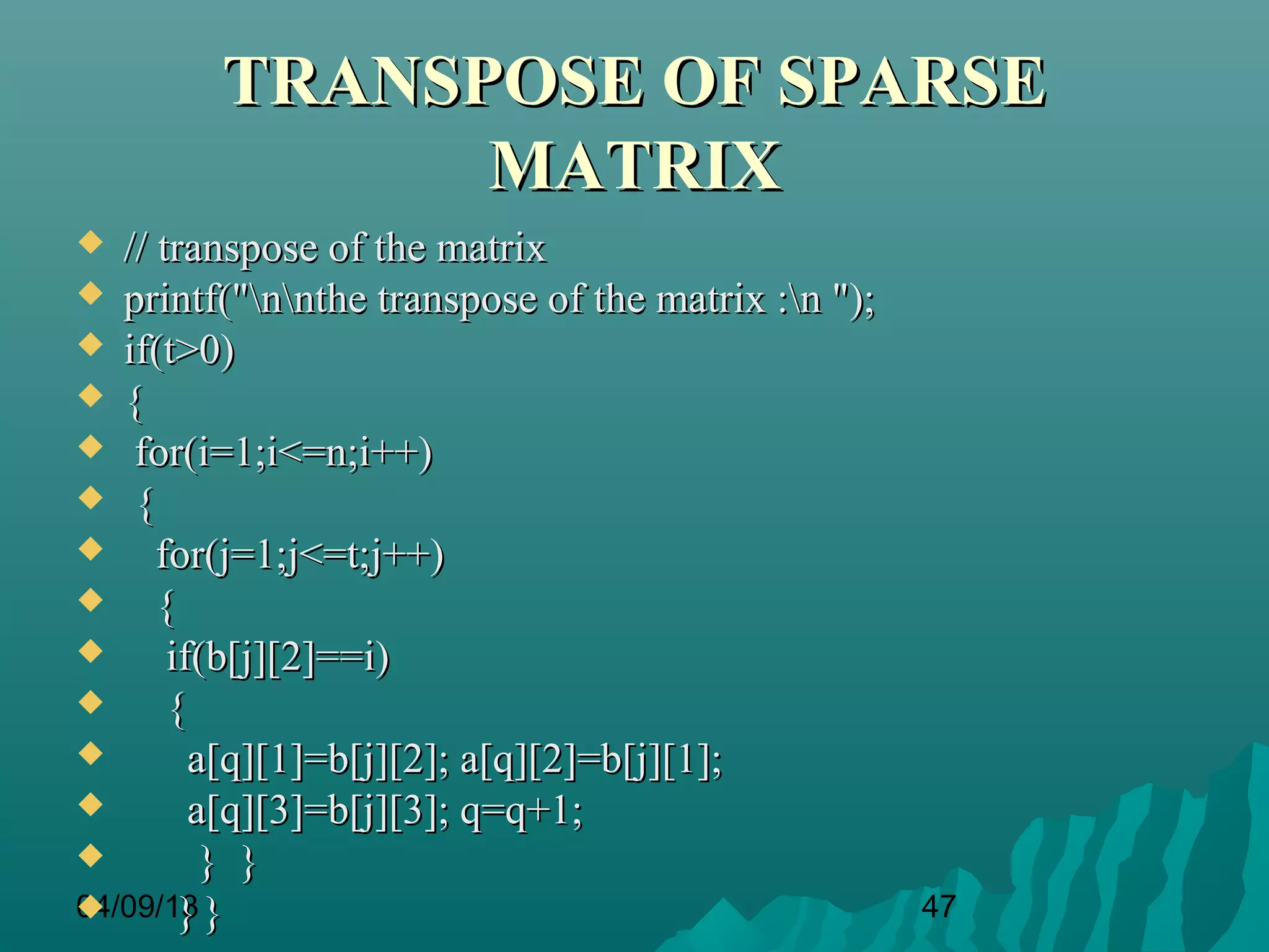 TRANSPOSE OF SPARSE
              MATRIX
  // transpose of the matrix
 printf("nnthe transpose of the matrix :n ");
 if(t>0)
 {
 for(i=1;i<=n;i++)
 {
     for(j=1;j<=t;j++)
     {
      if(b[j][2]==i)
      {
        a[q][1]=b[j][2]; a[q][2]=b[j][1];
        a[q][3]=b[j][3]; q=q+1;
         } }
04/09/13 }
       }                                           47
 