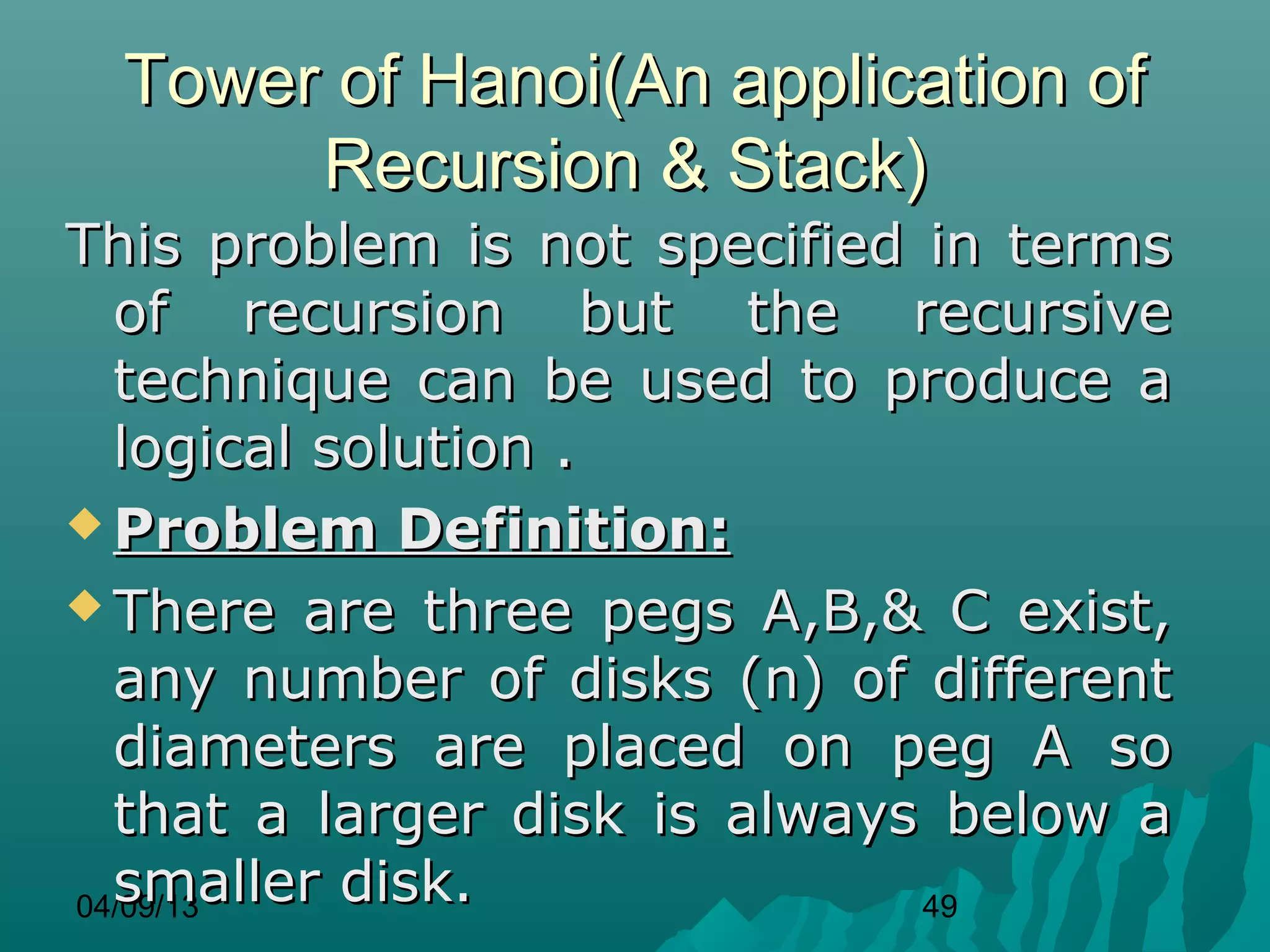 Tower of Hanoi(An application of
      Recursion & Stack)
This problem is not specified in terms
  of recursion but the recursive
  technique can be used to produce a
  logical solution .
 Problem Definition:

 There are three pegs A,B,& C exist,
  any number of disks (n) of different
  diameters are placed on peg A so
  that a larger disk is always below a
  smaller disk.
04/09/13                      49
 