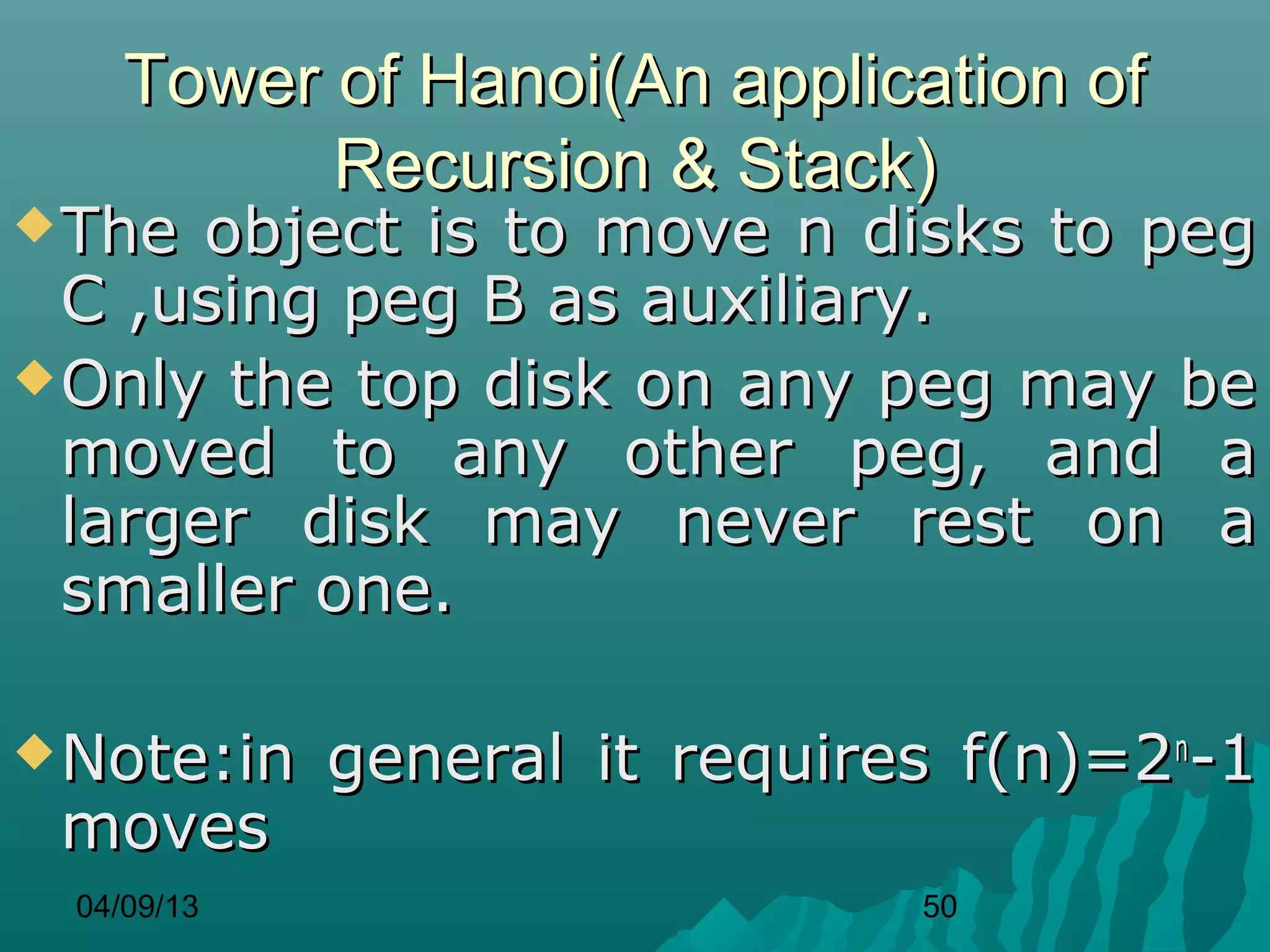 Tower of Hanoi(An application of
           Recursion & Stack)
 The  object is to move n disks to peg
  C ,using peg B as auxiliary.
 Only the top disk on any peg may be
  moved to any other peg, and a
  larger disk may never rest on a
  smaller one.

 Note:in    general it requires f(n)=2n-1
 moves
  04/09/13                     50
 