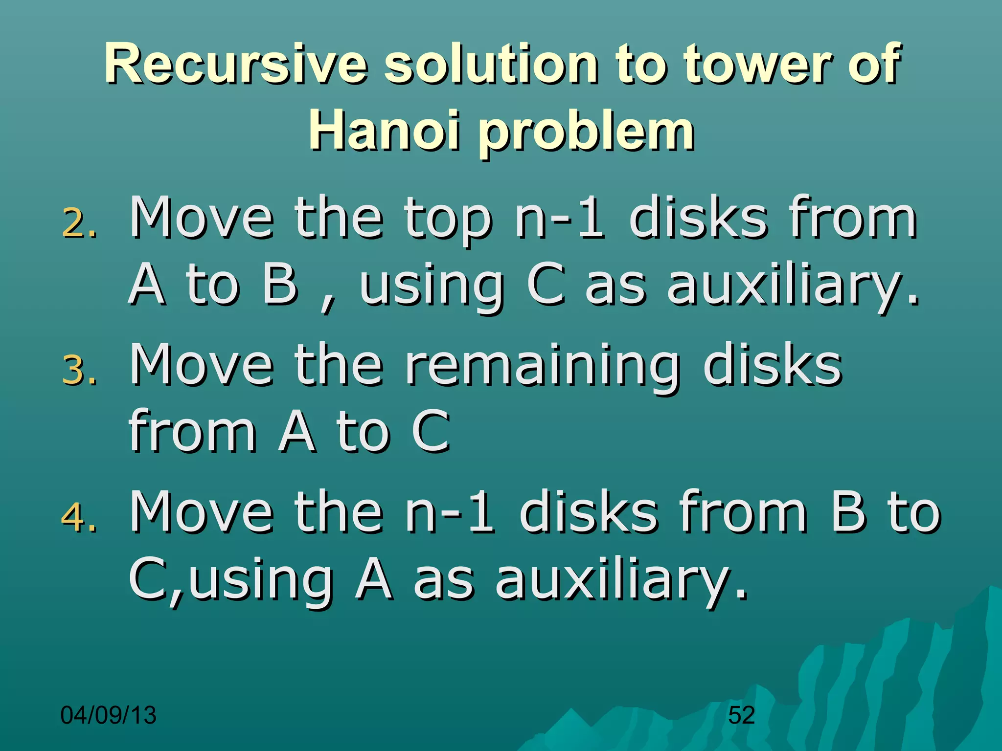 Recursive solution to tower of
            Hanoi problem
2.   Move the top n-1 disks from
     A to B , using C as auxiliary.
3.   Move the remaining disks
     from A to C
4.   Move the n-1 disks from B to
     C,using A as auxiliary.

04/09/13                    52
 