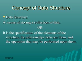 Concept of Data Structure
 Data Structure:

A means of storing a collection of data.
                          OR
It is the specification of the elements of the
   structure, the relationships between them, and
   the operation that may be performed upon them.



 04/09/13                            1
 