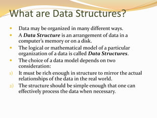 What are Data Structures?



Data may be organized in many different ways.
A Data Structure is an arrangement of data in a
computer’s memory or on a disk.
 The logical or mathematical model of a particular
organization of a data is called Data Structures.
 The choice of a data model depends on two
consideration:
1) It must be rich enough in structure to mirror the actual
relationships of the data in the real world.
2) The structure should be simple enough that one can
effectively process the data when necessary.

 