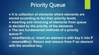 ● It is collection of elements where elements are
stored according to the their priority levels
● Inserting and removing of elements from queue
is decided by the priority of the elements
● The two fundamental methods of a priority
queue P:
○ insertItem(k,e): Insert an element e with key k into P
○ removeMin(): Return and remove from P an element
with the smallest key.
Priority Queue
 
