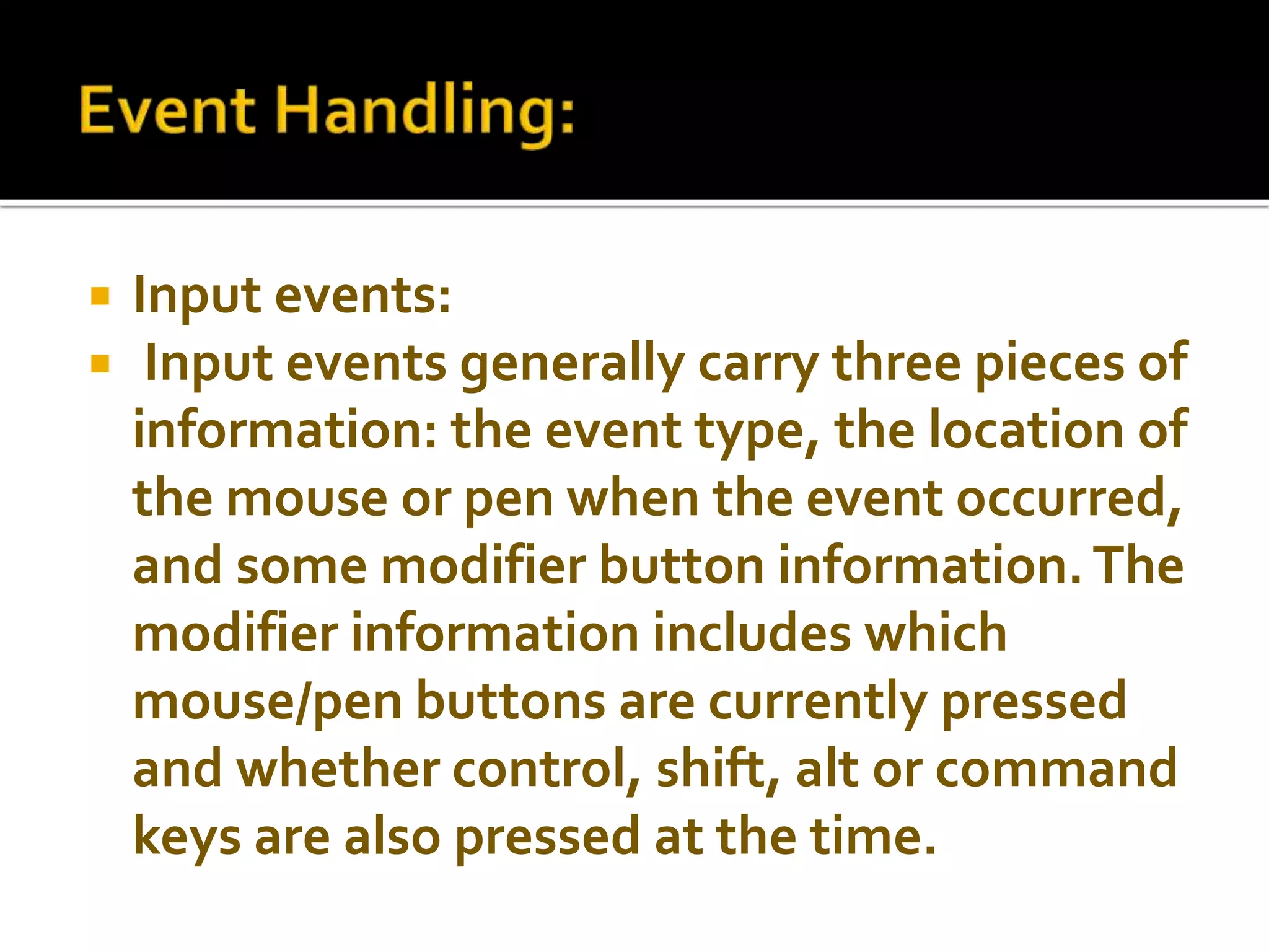  Input events:
 Input events generally carry three pieces of
information: the event type, the location of
the mouse or pen when the event occurred,
and some modifier button information.The
modifier information includes which
mouse/pen buttons are currently pressed
and whether control, shift, alt or command
keys are also pressed at the time.
 